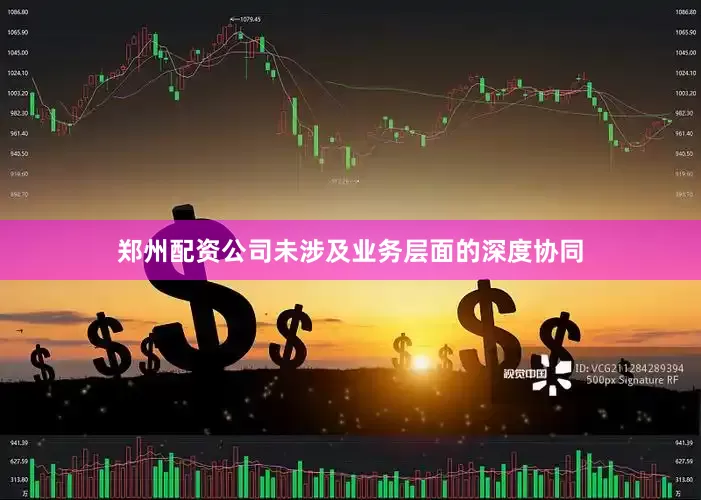 郑州配资公司未涉及业务层面的深度协同