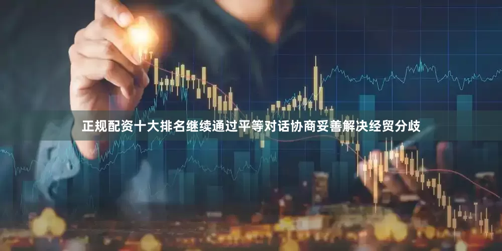 正规配资十大排名继续通过平等对话协商妥善解决经贸分歧